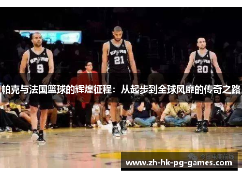 帕克与法国篮球的辉煌征程：从起步到全球风靡的传奇之路