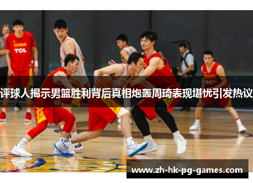 评球人揭示男篮胜利背后真相炮轰周琦表现堪忧引发热议