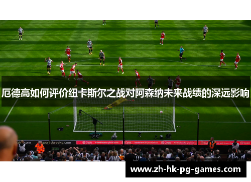 厄德高如何评价纽卡斯尔之战对阿森纳未来战绩的深远影响