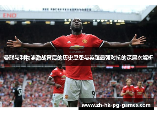 曼联与利物浦激战背后的历史恩怨与英超最强对抗的深层次解析