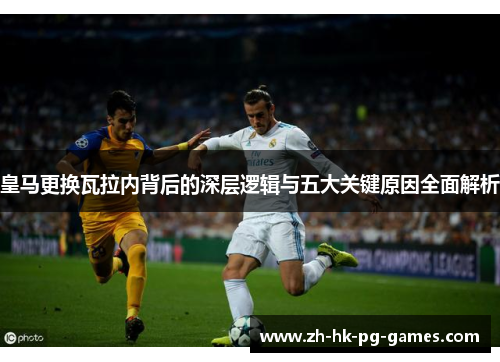 皇马更换瓦拉内背后的深层逻辑与五大关键原因全面解析