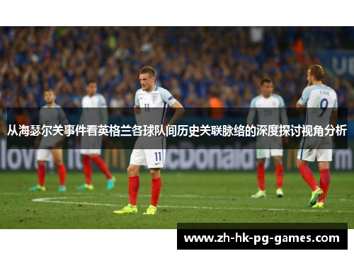 从海瑟尔关事件看英格兰各球队间历史关联脉络的深度探讨视角分析 从海瑟尔关事件看英格兰各球队间历史关联脉络的深度探讨视角分析